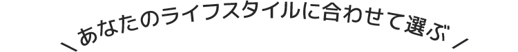 \ あなたのライフスタイルに合わせて選ぶ /